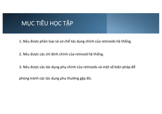 MỤC TIÊU HỌC TẬP
1. Nêu được phân loại và cơ chế tác dụng chính của retinoids hệ thống.
2. Nêu được các chỉ định chính của retinoid hệ thống.
3. Nêu được các tác dụng phụ chính của retinoids và một số biện pháp để
phòng tránh các tác dụng phụ thường gặp đó.
 
