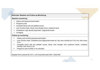32
Retinoids: Baseline and Follow-up Monitoring
Baseline monitoring
• History and physical examination
• Pregnancy test
• Complete blood cell and platelet counts
• Liver function tests, blood urea nitrogen level, creatinine level
• Cholesterol, high-density lipoprotein, triglyceride levels
• Urinalysis
Follow-up monitoring
• History and monthly physical examination
• Liver function tests, cholesterol and triglyceride levels at 2 wk; then monthly for 4 to 6 mo; then every
3 mo
• Complete blood cell and platelet counts, blood urea nitrogen and creatinine levels, urinalysis
monthly; then every 3 mo
• Pregnancy test monthly or as indicated
Adapted from Lebwohl M, Ali S: J Am Acad Dermatol 2001; 45(5):649.
VII. NGUY CƠ VÀ THẬN TRỌNG
Tác dụng phụ nặng
Quái thai
- Bệnh lí bào thai do retinoid
Tiêu hóa
 