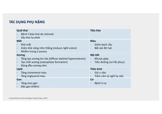 Comprehensive dermatologic drug therapy, 2020
TÁC DỤNG PHỤ NẶNG
Quái thai
- Bệnh lí bào thai do retinoid
- Sảy thai tự phát
Tiêu hóa
Mắt
- Khô mắt
- Giảm khả năng nhìn thẳng (reduce right vision)
- Nhiễm trùng S.aureus
Máu
- Giảm bạch cầu
- Bất sản BC hạt
Xương
- Tăng tạo xương lan tỏa (diffuse skeletal hyperosteosis)
- Tạo chồi xương (osteophyte formation)
- Đóng đầu xương sớm
Nội tiết
- Nhược giáp
- Tiểu đường (có hồi phục)
Lipid
- Tăng cholesterol máu
- Tăng triglycerid máu
Thần kinh
- Giả u não
- Trầm cảm (ý nghĩ tự sát)
Gan
- Tăng men gan
- Độc gan (hiếm)
Cơ
- Bệnh lí cơ
 