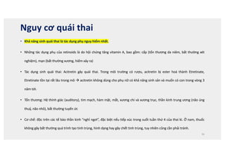 Nguy cơ quái thai
• Khả năng sinh quái thai là tác dụng phụ nguy hiểm nhất.
• Những tác dụng phụ của retinoids là do hội chứng tăng vitamin A, bao gồm: cấp (tổn thương da niêm, bất thường xét
nghiệm), mạn (bất thường xương, hiếm xảy ra)
• Tác dụng sinh quái thai: Acitretin gây quái thai. Trong môi trường có rượu, acitretin bị ester hoá thành Etretinate,
Etretinate tồn tại rất lâu trong mô à acitretin không dùng cho phụ nữ có khả năng sinh sản và muốn có con trong vòng 3
năm tới.
• Tổn thương: Hệ thính giác (auditory), tim mạch, hàm mặt, mắt, xương chi và xương trục, thần kinh trung ương (não úng
thuỷ, não nhỏ), bất thường tuyến ức
• Cơ chế: độc trên các tế bào thần kinh “nghỉ ngơi”, đặc biệt nếu tiếp xúc trong suốt tuần thứ 4 của thai kì. Ở nam, thuốc
không gây bất thường quá trình tạo tinh trùng, hình dạng hay gây chết tinh trùng, tuy nhiên cũng cần phải tránh.
36
 