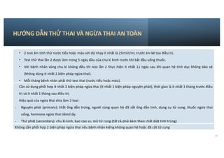 HƯỚNG DẪN THỬ THAI VÀ NGỪA THAI AN TOÀN
37
• 2 test âm tính thử nước tiểu hoặc máu với độ nhạy ít nhất là 25mUI/mL trước khi kê toa điều trị.
• Test thử thai lần 2 được làm trong 5 ngày đầu của chu kì kinh trước khi bắt đầu uống thuốc.
• Với bệnh nhân vòng chu kì không đều thì test lần 2 thực hiện ít nhất 11 ngày sau khi quan hệ tình dục không bảo vệ
(không dùng ít nhất 2 biện pháp ngừa thai).
• Mỗi tháng bệnh nhân phải thử test thai (nước tiểu hoặc máu).
Cần sử dụng phối hợp ít nhất 2 biện pháp ngừa thai (ít nhất 1 biện pháp nguyên phát), thời gian là ít nhất 1 tháng trước điều
trị và ít nhất 1 tháng sau điều trị.
Hiệu quả của ngừa thai chia làm 2 loại:
- Nguyên phát (primary): thắt ống dẫn trứng, người cùng quan hệ đã cắt ống dẫn tinh, dụng cụ tử cung, thuốc ngừa thai
uống, hormone ngừa thai tiêm/cấy.
- Thứ phát (secondary): chu kì kinh, bao cao su, mũ tử cung (tất cả phải kèm theo chất diệt tinh trùng)
Không cần phối hợp 2 biện pháp ngừa thai nếu bệnh nhân kiêng không quan hệ hoặc đã cắt tử cung
 
