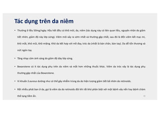 Tác dụng trên da niêm
• Thường ở liều 50mg/ngày. Hầu hết đều có khô môi, da, niêm (tác dụng này có liên quan liều, nguyên nhân do giảm
tiết nhờn, giảm độ này lớp sừng). Viêm môi xảy ra sớm nhất và thường gặp nhất, sau đó là đến viêm kết mạc mi,
khô mắt, khô mũi, khô miệng. Khô da kết hợp với mề đay, tróc da (nhất là bàn chân, bàn tay). Da dễ tổn thương và
nứt ngón tay.
• Tăng nhạy cảm ánh sáng do giảm độ dày lớp sừng.
• Bexarotene có ít tác dụng phụ trên da niêm và mắt hơn những thuốc khác. Viêm da tróc vảy là tác dụng phụ
thường gặp nhất của Bexarotene.
• Vi khuẩn S.aureus dường như có thể gây nhiễm trùng da do hiện tượng giảm tiết bã nhờn do retinoids.
• Rất nhiều phát ban ở da, gọi là viêm da do retinoids đôi khi rất khó phân biệt với một bệnh vảy nến hay bệnh chàm
thể tạng tiềm ẩn. 38
 