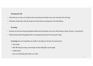 Tác dụng trên mắt
• Viêm kết mạc mi: xảy ra ở 1/3 bệnh nhân với những mức độ khác nhau, cần tránh đeo kính sát tròng.
• Cần khám chuyên khoa mắt nếu dùng nước mắt nhân tạo và kháng sinh nhỏ mắt thất bại.
Tóc-móng
• Rụng tóc lan toả hay từng vùng (tellogen effluvium) khi dùng liều cao và sau nhiều tháng sử dụng: Acitretin  Isotretinoine
• Móng mỏng và bất thường giống viêm mé móng (paronychia) với mô hạt quanh móng.
Cơ xương: Xảy ra khi dùng liều cao và điều trị dài ngày các rối loạn về sự keratin hoá.
• Đau xương
• Biến đổi tăng tạo xương, calci hoá gân và dây chằng (liều cao dài ngày)
• Loãng xương
• Đau cơ (có thể tăng CPK), bệnh lí cơ: hiếm
39
 