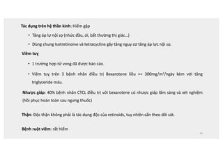 Tác dụng trên hệ thần kinh: Hiếm gặp
• Tăng áp lự nội sọ (nhức đầu, ói, bất thường thị giác…)
• Dùng chung Isotretinoine và tetracycline gây tăng nguy cơ tăng áp lực nội sọ.
Viêm tuỵ
• 1 trường hợp tử vong đã được báo cáo.
• Viêm tuỵ trên 3 bệnh nhân điều trị Bexarotene liều = 300mg/m2/ngày kèm với tăng
triglyceride máu.
Nhược giáp: 40% bệnh nhân CTCL điều trị với bexarotene có nhược giáp lâm sàng và xét nghiệm
(hồi phục hoàn toàn sau ngưng thuốc)
Thận: Độc thận không phải là tác dụng độc của retinoids, tuy nhiên cẩn theo dõi sát.
Bệnh ruột viêm: rất hiếm
40
 