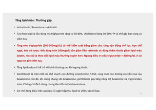 Tăng lipid máu: Thường gặp
• Isotretinoin, Bexarotene  Acitretin
• Tuỳ theo loại và liều dùng mà triglyceride tăng từ 50-80%, cholesterol tăng 30-50% à có thể gây ban vàng và
viêm tuỵ.
• Tăng nhẹ triglyceride (300-500mg/dL) có thể kiểm soát bằng giảm cân, tăng vận động thể lực, hạn chế
ngọt, béo và rượu. Nếu tăng trên 500mg/dL cần giảm liều retinoids và dùng thêm thuốc giảm lipid máu
(statin, niacin) và theo dõi lipid máu thường xuyên hơn. Ngưng điều trị nếu triglyceride  800mg/dL vì có
nguy cơ gây viêm tuỵ.
• Tăng lipid máu có thể trở về bình thường sau khi ngưng thuốc.
• Gemfibrozil là một chất ức chế mạnh con đường cytochrome P-450, cùng một con đường chuyển hoá của
bexarotene. Do đó, khi dùng chung với bexarotene, gemfibrozil gây tăng nồng độ bexarotne và triglycerides
máu. Chống chỉ định dùng chung Gemfibrozil và bexarotene.
• Cơ chế: tăng biểu hiện apolipo C3 ngăn hấp thu lipid từ VDRL vào tế bào.
41
 