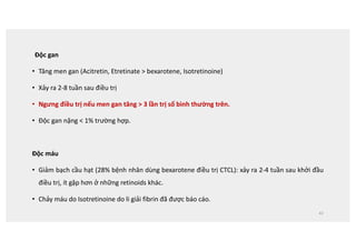 Độc gan
• Tăng men gan (Acitretin, Etretinate  bexarotene, Isotretinoine)
• Xảy ra 2-8 tuần sau điều trị
• Ngưng điều trị nếu men gan tăng  3 lần trị số bình thường trên.
• Độc gan nặng  1% trường hợp.
Độc máu
• Giảm bạch cầu hạt (28% bệnh nhân dùng bexarotene điều trị CTCL): xảy ra 2-4 tuần sau khởi đầu
điều trị, ít gặp hơn ở những retinoids khác.
• Chảy máu do Isotretinoine do li giải fibrin đã được báo cáo.
42
 