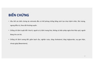 BIẾN CHỨNG
• Hầu hết các biến chứng do retinoids đều có thể phòng chống bằng cách lựa chọn bệnh nhân, liều lượng,
ngưng điều trị, theo dõi thường xuyên.
• Chống chỉ định tuyệt đối: thai kì, người có ý định mang thai, không có biện pháp ngừa thai hiệu quả, người
đang cho con bú.
• Chống chỉ định tương đối: giảm bạch cầu, nghiện rượu, tăng cholesterol, tăng triglyceride, suy gan thận,
nhược giáp (Bexarotene).
43
 