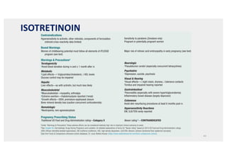 ISOTRETINOIN
44
253
CHAPTER 22 Systemic Retinoids
Contraindications
Hypersensitivity to acitretin, other retinoids, components of formulation
(retinoid cross-reactivity data limited)
Sensitivity to parabens (Zenatane only)
Pregnant or potentially pregnant women
Boxed Warnings
Women of childbearing potential must follow all elements of iPLEDGE
program (see text)
Major risk of retinoic acid embryopathy in early pregnancy (see text)
Warnings  Precautionsa
Teratogenicity
aAvoid blood donation during rx and ≥ 1 month after rx
Metabolic
aLipid effects—↑ triglycerides/cholesterol, ↓ HDL levels
Glucose control may be impaired
Hepatic
Liver effects—as with acitretin, but much less likely
Musculoskeletal
aMusculoskeletal—myopathy, arthralgia
aExtreme exertion—rhabdomyolysis reported (arenal)
aGrowth effects—DISH, premature epiphyseal closure
Bone mineral density loss (caution concurrent corticosteroids)
Hematologic
aNeutropenia, rare agranulocytosis
Neurologic
aPseudotumor cerebri (especially concurrent tetracyclines)
Psychiatric
aDepression, suicide, psychosis
Visual  Hearing
aVisual effects—↓ night vision, dryness, ↓ tolerance contacts
Tinnitus and impaired hearing reported
Gastrointestinal
aPancreatitis (especially with severe hypertriglyceridemia)
Inflammatory bowel disease (largely disproven)
Cutaneous
Avoid skin resurfacing procedures at least 6 months post rx
Hypersensitivity Reactions
EM, SJS/TEN rarely reported
Pregnancy Prescribing Status
Traditional US Food and Drug Administration rating—Category X Newer rating b—CONTRAINDICATED
aUnder “Warnings  Precautions” these adverse effects can be considered relatively high risk or important clinical scenarios to avoid.
bSee Chapter 65, Dermatologic Drugs During Pregnancy and Lactation, for detailed explanations of terms for “Newer rating” based on 2015 US Food and Drug Administration rulings.
DISH, Diffuse interstitial skeletal hyperostosis; EM, erythema multiforme; HDL, high density lipoprotein; SJS/TEN, Stevens-Johnson Syndrome/Toxic epidermal necrolysis.
Data from Facts  Comparisons eAnswers (online database). St. Louis: Wolters Kluwer. (https://www.wolterskluwercdi.com/facts-comparisons-online/).
Drug Risks Profile—Isotretinoin
’BOX 22.2
Contraindications
Hypersensitivity to acitretin, other retinoids, components of formulation (retinoid Women of childbearing potential (see exceptions in text)
Drug Risks Profile—Acitretin
’BOX 22.3
 