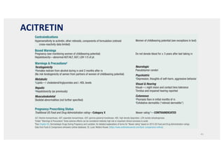 45
aUnder “Warnings  Precautions” these adverse effects can be considered relatively high risk or important clinical scenarios to avoid.
bSee Chapter 65, Dermatologic Drugs During Pregnancy and Lactation, for detailed explanations of terms for “Newer rating” based on 2015 US Food and Drug Administration rulings.
DISH, Diffuse interstitial skeletal hyperostosis; EM, erythema multiforme; HDL, high density lipoprotein; SJS/TEN, Stevens-Johnson Syndrome/Toxic epidermal necrolysis.
Data from Facts  Comparisons eAnswers (online database). St. Louis: Wolters Kluwer. (https://www.wolterskluwercdi.com/facts-comparisons-online/).
Contraindications
Hypersensitivity to acitretin, other retinoids, components of formulation (retinoid
cross-reactivity data limited)
Women of childbearing potential (see exceptions in text)
Boxed Warnings
Pregnancy (see monitoring women of childbearing potential)
Hepatotoxicity—abnormal AST/ALT, GGT, LDH 1/3 of pt.
Do not donate blood for ≥ 3 years after last taking rx
Warnings  Precautionsa
Teratogenicity
aFemales restrain from alcohol during rx and 2 months after rx
(No risk teratogenicity of semen from partners of women of childbearing potential)
Metabolic
aLipids—↑ cholesterol/triglycerides and ↓ HDL levels
Hepatic
aHepatotoxicity (as previously)
Musculoskeletal
Skeletal abnormalities (not further specified)
Neurologic
Pseudotumor cerebri
Psychiatric
aDepression, thoughts of self-harm, aggressive behavior
Visual  Hearing
Visual—↓ night vision and contact lens tolerance
Tinnitus and impaired hearing reported
Cutaneous
aPsoriasis flare in initial months of rx
aExfoliative dermatitis (“retinoid dermatitis”)
Pregnancy Prescribing Status
Traditional US Food and Drug Administration rating—Category X Newer rating b—CONTRAINDICATED
ALT, Alanine transaminase; AST, aspartate transaminase, GGT, gamma-glutamyl transferase; HDL, high density lipoprotein; LDH, lactate dehydrogenase.
aUnder “Warnings  Precautions” these adverse effects can be considered relatively high risk or important clinical scenarios to avoid.
bSee Chapter 65, Dermatologic Drugs During Pregnancy and Lactation, for detailed explanations of terms for “Newer rating” based on 2015 US Food and Drug Administration rulings.
Data from Facts  Comparisons eAnswers (online database). St. Louis: Wolters Kluwer. (https://www.wolterskluwercdi.com/facts-comparisons-online/).
Drug Risks Profile—Acitretin
’BOX 22.3
ACITRETIN
 
