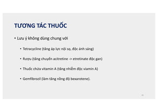 TƯƠNG TÁC THUỐC
• Lưu ý không dùng chung với
• Tetracycline (tăng áp lực nội sọ, độc ánh sáng)
• Rượu (tăng chuyển acitretine - etretinate độc gan)
• Thuốc chứa vitamin A (tăng nhiễm độc viamin A)
• Gemfibrozil (làm tăng nồng độ bexarotene).
46
 