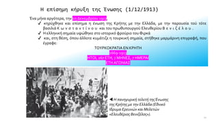 Η επίσημη κήρυξη της Ένωσης (1/12/1913)
Ένα μήνα αργότερα, την 1η Δεκεμβρίου 1913,
✔ κηρύχθηκε και επίσημα η ένωση της Κρήτης με την Ελλάδα, με την παρουσία τού τότε
βασιλιά Κ ω ν σ τ α ν τ ί ν ο υ και του πρωθυπουργού Ελευθερίου Β ε ν ι ζ έ λ ο υ .
✔ Η ελληνική σημαία υψώθηκε στο ιστορικό φρούριο του Φιρκά
✔ και, στη θέση, όπου άλλοτε κυμάτιζε η τουρκική σημαία, στήθηκε μαρμάρινη επιγραφή, που
έγραφε:
ΤΟΥΡΚΟΚΡΑΤΙΑ ΕΝ ΚΡΗΤΗ
1669-1913
ΗΤΟΙ, 267 ΕΤΗ, 7 ΜΗΝΕΣ, 7 ΗΜΕΡΑΙ
ΕΤΗ ΑΓΩΝΙΑΣ
 Η πανηγυρική τελετή τηςΈνωσης
της Κρήτης με την Ελλάδα (Εθνικό
Ιδρυμα Ερευνών και Μελετών
«Ελευθέριος Βενιζέλος»).
12
 