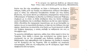  Το κείμενο του σχολικού βιβλίου με πλαγιότιτλους
Πηγή: http://www.venetokleio.gr/Παναγιώτης Αθανασόπουλος
Εκείνο που δεν είχε κατορθώσει να λύσει η διπλωματία, το έλυσε ο
πόλεμος. Ευθύς μετά την έκρηξη των Βαλκανικών πολέμων (Οκτώβριος
1912) οι πύλες του ελληνικού Κοινοβουλίου άνοιξαν για τους Κρήτες
βουλευτές, που έγιναν δεκτοί με εκδηλώσεις απερίγραπτου πατριωτικού
ενθουσιασμού. Ο Πρόεδρος της Βουλής των Ελλήνων ανέγνωσε Ψήφισμα,
σύμφωνα με το οποίο «η Ελλάς αποδέχεται όπως του λοιπού ενυπάρχη
κοινόν Κοινοβούλιον δια το ελεύθερον Βασίλειον και διά την νήσον Κρήτην».
Αλλά ο Βενιζέλος δεν προχώρησε περισσότερο, για να μη διαταράξει τις
σχέσεις του με τις ευρωπαϊκές Δυνάμεις, εν όψει και του πολέμου που είχε
αρχίσει. Αρκέστηκε να αποστείλει στην Κρήτη ως Γενικό Διοικητή το φίλο
του Στέφανο Δραγούμη, ο οποίος ανέλαβε τα καθήκοντά του στις 12
Οκτωβρίου 1912.
Οι θετικές
εξελίξεις μετά την
έκρηξη των
Βαλκανικών
Πολέμων (Οκτ.
1910)
1. Οι Κρήτες
βουλευτές
γίνονται δεκτοί
2. Ο Δραγούμης
Γεν. Διοικητής
Κρήτης
(12/10/1912)
Τα γεγονότα εξελίχθηκαν ταχύτατα, καθώς ήταν πλέον ορατή η ήττα της
Τουρκίας. Στην πράξη η ένωση είχε συντελεστεί και απλώς έμενε η
επικύρωσή της με την υπογραφή μιας διεθνούς συνθήκης. Στις 14
Φεβρουαρίου 1913 αφαιρέθηκαν από το φρούριο της Σούδας οι σημαίες
των Μ. Δυνάμεων και της Τουρκίας. Όλα τα σύμβολα της τουρκικής
επικυριαρχίας, αλλά και της κηδεμονίας των Μ. Δυνάμεων, είχαν πλέον
εξαφανιστεί από την Κρήτη.
3. Η αφαίρεση
των σημαιών
από τη Σούδα
(14/2/1913)
2
 