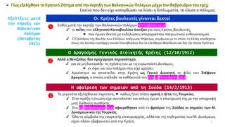 ➢ Πώς εξελίχθηκε το Κρητικό Ζήτημα από την έκρηξη των Βαλκανικών Πολέμων μέχρι τον Φεβρουάριο του 1913;
Εκείνο που δεν είχε κατορθώσει να λύσει η διπλωματία, το έλυσε ο πόλεμος.
Εξελίξεις μετά
την κήρυξη των
Βαλκανικών
πολέμων
(Οκτώβριος
1912)
Οι Κρήτες βουλευτές γίνονται δεκτοί
 Ευθύς μετά την έκρηξη των Βαλκανικών πολέμων (Οκτώβριος 1912)
✔ οι πύλες του ελληνικού Κοινοβουλίου άνοιξαν για τους Κρήτες βουλευτές,
 που έγιναν δεκτοί με εκδηλώσεις απερίγραπτου πατριωτικού ενθουσιασμού.
✔ Ο Πρόεδρος της Βουλής των Ελλήνων ανέγνωσε Ψήφισμα, σύμφωνα με το οποίο «η Ελλάς αποδέχεται
όπως του λοιπού ενυπάρχη κοινόν Κοινοβούλιον δια το ελεύθερον Βασίλειον και διά την νήσον Κρήτην».
Ο Δραγούμης Γενικός Διοικητής Κρήτης (12/10/1912)
 Αλλά ο Βενιζέλος δεν προχώρησε περισσότερο,
✔ για να μη διαταράξει τις σχέσεις του με τις ευρωπαϊκές Δυνάμεις,
 εν όψει και του πολέμου που είχε αρχίσει.
✔ Αρκέστηκε να αποστείλει στην Κρήτη ως Γενικό Διοικητή το φίλο του Στέφανο
Δραγούμη, ο οποίος ανέλαβε τα καθήκοντά του στις 12 Οκτωβρίου 1912.
Η αφαίρεση των σημαιών από τη Σούδα (14/2/1913)
 Τα γεγονότα εξελίχθηκαν ταχύτατα,  καθώς ήταν πλέον ορατή η ήττα της Τουρκίας.
✔ Στην πράξη η ένωση είχε συντελεστεί και απλώς έμενε η επικύρωσή της με την υπογραφή
μιας διεθνούς συνθήκης.
✔ Στις 14 Φεβρουαρίου 1913 αφαιρέθηκαν από το φρούριο της Σούδας οι σημαίες των Μ.
Δυνάμεων και τηςΤουρκίας.
✔ Όλα τα σύμβολα της τουρκικής επικυριαρχίας, αλλά και της κηδεμονίας των Μ. Δυνάμεων,
είχαν πλέον εξαφανιστεί από την Κρήτη. 5
 