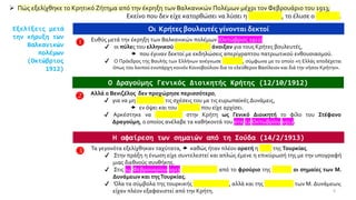 ➢ Πώς εξελίχθηκε το Κρητικό Ζήτημα από την έκρηξη των Βαλκανικών Πολέμων μέχρι τον Φεβρουάριο του 1913;
Εκείνο που δεν είχε κατορθώσει να λύσει η διπλωματία, το έλυσε ο πόλεμος.
Εξελίξεις μετά
την κήρυξη των
Βαλκανικών
πολέμων
(Οκτώβριος
1912)
Οι Κρήτες βουλευτές γίνονται δεκτοί
 Ευθύς μετά την έκρηξη των Βαλκανικών πολέμων (Οκτώβριος 1912)
✔ οι πύλες του ελληνικού Κοινοβουλίου άνοιξαν για τους Κρήτες βουλευτές,
 που έγιναν δεκτοί με εκδηλώσεις απερίγραπτου πατριωτικού ενθουσιασμού.
✔ Ο Πρόεδρος της Βουλής των Ελλήνων ανέγνωσε Ψήφισμα, σύμφωνα με το οποίο «η Ελλάς αποδέχεται
όπως του λοιπού ενυπάρχη κοινόν Κοινοβούλιον δια το ελεύθερον Βασίλειον και διά την νήσον Κρήτην».
Ο Δραγούμης Γενικός Διοικητής Κρήτης (12/10/1912)
 Αλλά ο Βενιζέλος δεν προχώρησε περισσότερο,
✔ για να μη διαταράξει τις σχέσεις του με τις ευρωπαϊκές Δυνάμεις,
 εν όψει και του πολέμου που είχε αρχίσει.
✔ Αρκέστηκε να αποστείλει στην Κρήτη ως Γενικό Διοικητή το φίλο του Στέφανο
Δραγούμη, ο οποίος ανέλαβε τα καθήκοντά του στις 12 Οκτωβρίου 1912.
Η αφαίρεση των σημαιών από τη Σούδα (14/2/1913)
 Τα γεγονότα εξελίχθηκαν ταχύτατα,  καθώς ήταν πλέον ορατή η ήττα της Τουρκίας.
✔ Στην πράξη η ένωση είχε συντελεστεί και απλώς έμενε η επικύρωσή της με την υπογραφή
μιας διεθνούς συνθήκης.
✔ Στις 14 Φεβρουαρίου 1913 αφαιρέθηκαν από το φρούριο της Σούδας οι σημαίες των Μ.
Δυνάμεων και τηςΤουρκίας.
✔ Όλα τα σύμβολα της τουρκικής επικυριαρχίας, αλλά και της κηδεμονίας των Μ. Δυνάμεων,
είχαν πλέον εξαφανιστεί από την Κρήτη. 6
 
