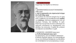  Στέφανος Δραγούμης
Συμμετείχε στην Ομάδα των Ιαπώνων
Δες
Γ. ΔΙΚΟΜΜΑΤΙΣΜΟΣ ΚΑΙ ΕΚΣΥΓΧΡΟΝΙΣΜΟΣ
(1880-1909)
3. Από τη χρεοκοπία στο στρατιωτικό κίνημα
στο Γουδί (1893-1909)
Το μοναδικό νέο πολιτικό στοιχείο έως το 1909
ήταν η εμφάνιση της κοινοβουλευτικής ομάδας
των Ιαπώνων, πολιτικού μορφώματος υπό τον
Δημήτριο Γούναρη, που ιδρύθηκε το 1906.
Επίκεντρο της κριτικής του ήταν η αδυναμία του
πολιτικού συστήματος να προσαρμοστεί στις
εξελίξεις της κοινωνίας. Η ομάδα δεν μπόρεσε
να επιβιώσει και διαλύθηκε το 1908.
Δ. ΑΝΑΝΕΩΣΗ - ΔΙΧΑΣΜΟΣ (1909-1922)
4. Ο εθνικός διχασμός (1915-1922)
Ίων Δραγούμης, γιος του Στέφανου Δραγούμη
Ο εθνικός διχασμός έφτασε στο αποκορύφωμά
του με την απόπειρα δολοφονίας του Βενιζέλου
και τη δολοφονία του Ίωνος Δραγούμη, το 1920. 8
 
