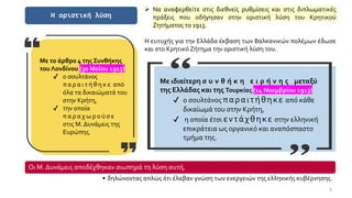9
Η οριστική λύση
➢ Να αναφερθείτε στις διεθνείς ρυθμίσεις και στις διπλωματικές
πράξεις που οδήγησαν στην οριστική λύση του Κρητικού
Ζητήματος το 1913.
Η ευτυχής για την Ελλάδα έκβαση των Βαλκανικών πολέμων έδωσε
και στο Κρητικό Ζήτημα την οριστική λύση του.
Με το άρθρο 4 της Συνθήκης
του Λονδίνου (30 Μαΐου 1913)
✔ ο σουλτάνος
π α ρ α ι τ ή θ η κ ε από
όλα τα δικαιώματά του
στην Κρήτη,
✔ την οποία
π α ρ α χ ω ρ ο ύ σ ε
στις Μ. Δυνάμεις της
Ευρώπης.
Με ιδιαίτερη σ υ ν θ ή κ η ε ι ρ ή ν η ς μεταξύ
της Ελλάδας και της Τουρκίας (14 Νοεμβρίου 1913)
✔ ο σουλτάνος παραιτήθηκε από κάθε
δικαίωμά του στην Κρήτη,
✔ η οποία έτσι εντάχθηκε στην ελληνική
επικράτεια ως οργανικό και αναπόσπαστο
τμήμα της.
Οι Μ. Δυνάμεις αποδέχθηκαν σιωπηρά τη λύση αυτή,
• δηλώνοντας απλώς ότι έλαβαν γνώση των ενεργειών της ελληνικής κυβέρνησης.
 