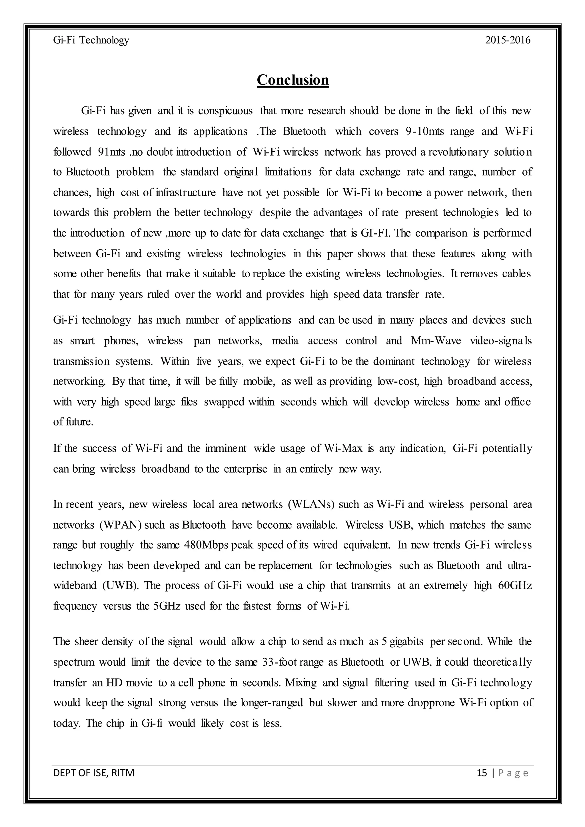 Gi-Fi Technology 2015-2016
DEPT OF ISE, RITM 15 | P a g e
Conclusion
Gi-Fi has given and it is conspicuous that more research should be done in the field of this new
wireless technology and its applications .The Bluetooth which covers 9-10mts range and Wi-Fi
followed 91mts .no doubt introduction of Wi-Fi wireless network has proved a revolutionary solution
to Bluetooth problem the standard original limitations for data exchange rate and range, number of
chances, high cost of infrastructure have not yet possible for Wi-Fi to become a power network, then
towards this problem the better technology despite the advantages of rate present technologies led to
the introduction of new ,more up to date for data exchange that is GI-FI. The comparison is performed
between Gi-Fi and existing wireless technologies in this paper shows that these features along with
some other benefits that make it suitable to replace the existing wireless technologies. It removes cables
that for many years ruled over the world and provides high speed data transfer rate.
Gi-Fi technology has much number of applications and can be used in many places and devices such
as smart phones, wireless pan networks, media access control and Mm-Wave video-signals
transmission systems. Within five years, we expect Gi-Fi to be the dominant technology for wireless
networking. By that time, it will be fully mobile, as well as providing low-cost, high broadband access,
with very high speed large files swapped within seconds which will develop wireless home and office
of future.
If the success of Wi-Fi and the imminent wide usage of Wi-Max is any indication, Gi-Fi potentially
can bring wireless broadband to the enterprise in an entirely new way.
In recent years, new wireless local area networks (WLANs) such as Wi-Fi and wireless personal area
networks (WPAN) such as Bluetooth have become available. Wireless USB, which matches the same
range but roughly the same 480Mbps peak speed of its wired equivalent. In new trends Gi-Fi wireless
technology has been developed and can be replacement for technologies such as Bluetooth and ultra-
wideband (UWB). The process of Gi-Fi would use a chip that transmits at an extremely high 60GHz
frequency versus the 5GHz used for the fastest forms of Wi-Fi.
The sheer density of the signal would allow a chip to send as much as 5 gigabits per second. While the
spectrum would limit the device to the same 33-foot range as Bluetooth or UWB, it could theoretically
transfer an HD movie to a cell phone in seconds. Mixing and signal filtering used in Gi-Fi technology
would keep the signal strong versus the longer-ranged but slower and more dropprone Wi-Fi option of
today. The chip in Gi-fi would likely cost is less.
 