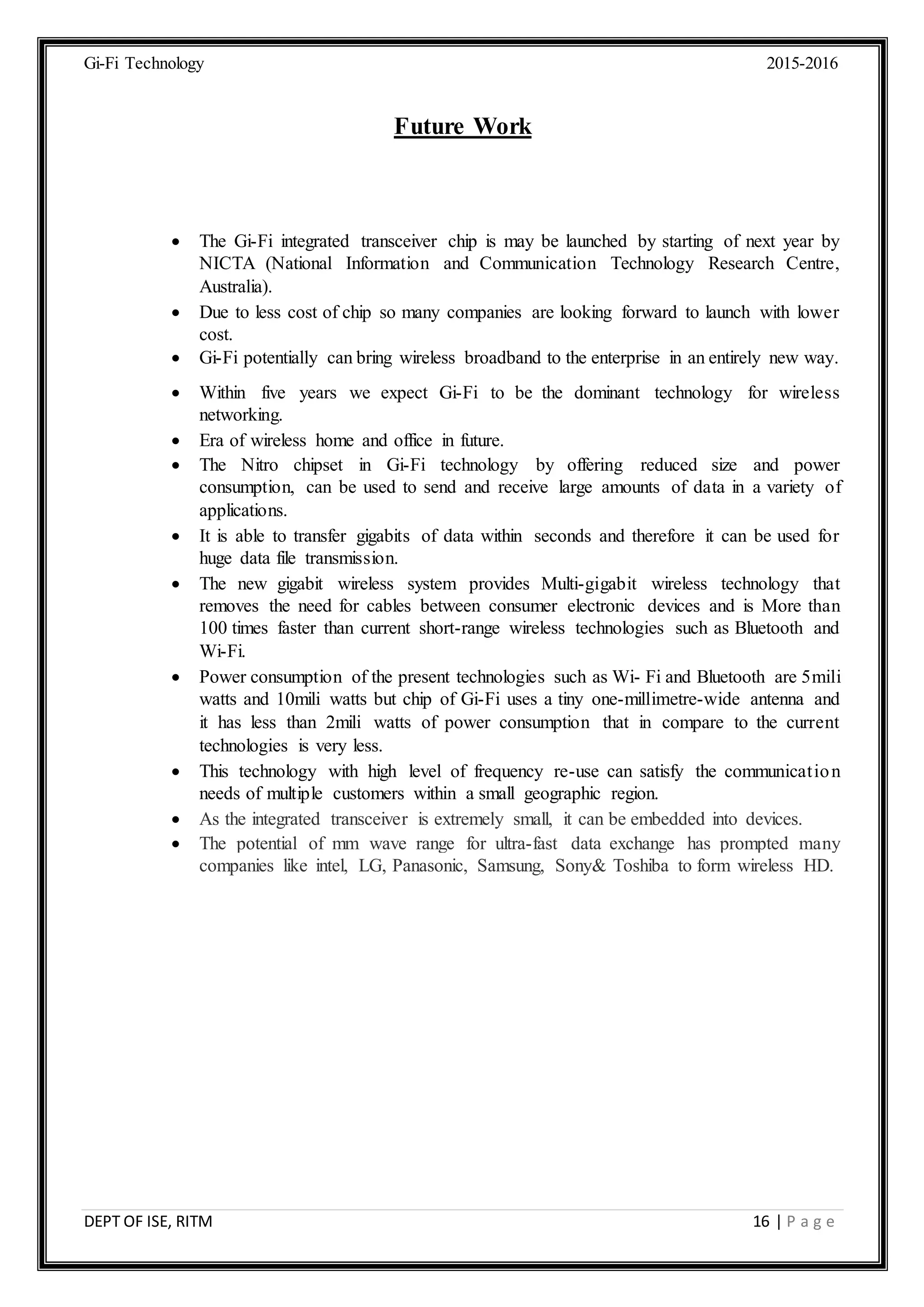Gi-Fi Technology 2015-2016
DEPT OF ISE, RITM 16 | P a g e
Future Work
 The Gi-Fi integrated transceiver chip is may be launched by starting of next year by
NICTA (National Information and Communication Technology Research Centre,
Australia).
 Due to less cost of chip so many companies are looking forward to launch with lower
cost.
 Gi-Fi potentially can bring wireless broadband to the enterprise in an entirely new way.
 Within five years we expect Gi-Fi to be the dominant technology for wireless
networking.
 Era of wireless home and office in future.
 The Nitro chipset in Gi-Fi technology by offering reduced size and power
consumption, can be used to send and receive large amounts of data in a variety of
applications.
 It is able to transfer gigabits of data within seconds and therefore it can be used for
huge data file transmission.
 The new gigabit wireless system provides Multi-gigabit wireless technology that
removes the need for cables between consumer electronic devices and is More than
100 times faster than current short-range wireless technologies such as Bluetooth and
Wi-Fi.
 Power consumption of the present technologies such as Wi- Fi and Bluetooth are 5mili
watts and 10mili watts but chip of Gi-Fi uses a tiny one-millimetre-wide antenna and
it has less than 2mili watts of power consumption that in compare to the current
technologies is very less.
 This technology with high level of frequency re-use can satisfy the communication
needs of multiple customers within a small geographic region.
 As the integrated transceiver is extremely small, it can be embedded into devices.
 The potential of mm wave range for ultra-fast data exchange has prompted many
companies like intel, LG, Panasonic, Samsung, Sony& Toshiba to form wireless HD.
 