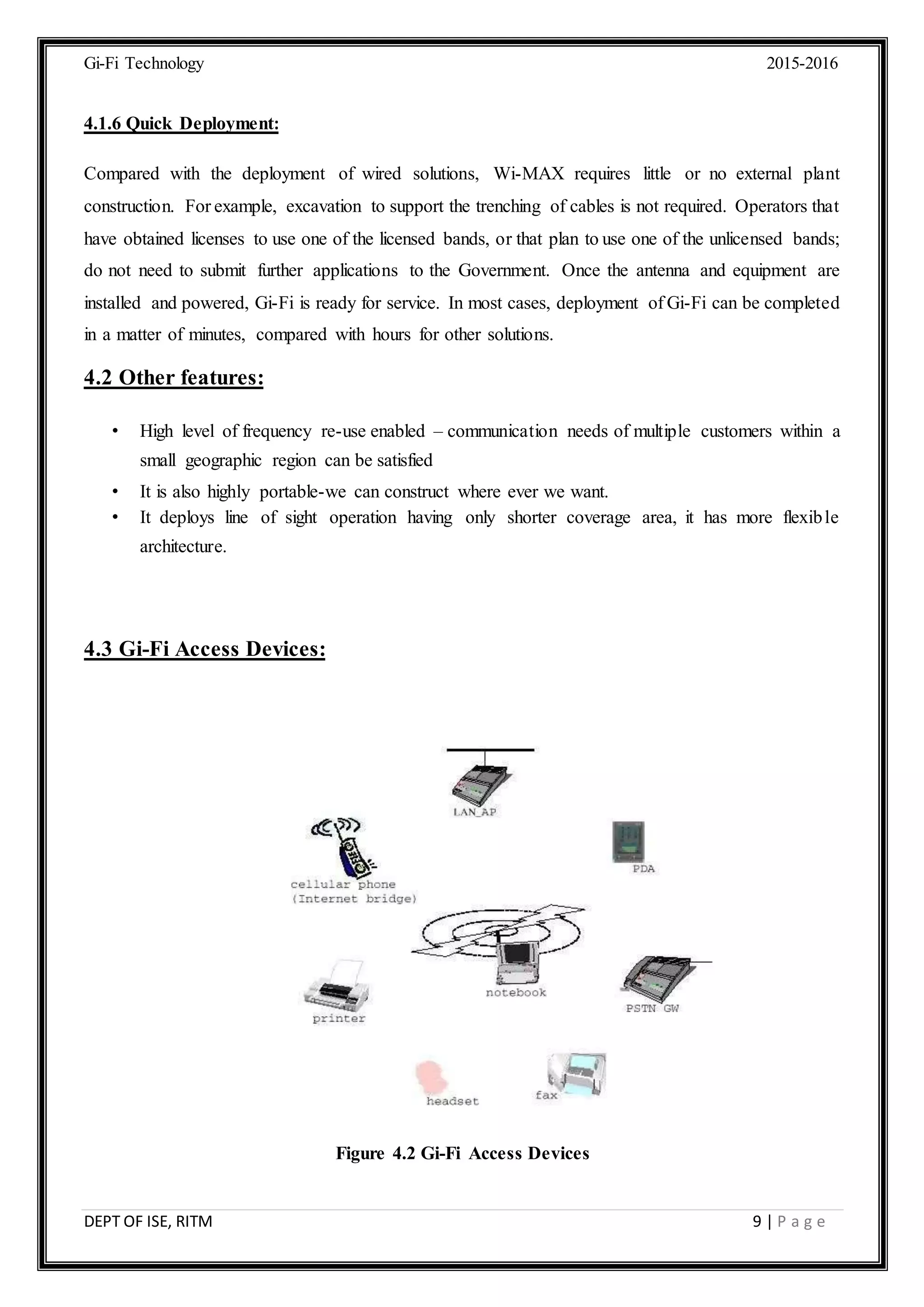 Gi-Fi Technology 2015-2016
DEPT OF ISE, RITM 9 | P a g e
4.1.6 Quick Deployment:
Compared with the deployment of wired solutions, Wi-MAX requires little or no external plant
construction. For example, excavation to support the trenching of cables is not required. Operators that
have obtained licenses to use one of the licensed bands, or that plan to use one of the unlicensed bands;
do not need to submit further applications to the Government. Once the antenna and equipment are
installed and powered, Gi-Fi is ready for service. In most cases, deployment of Gi-Fi can be completed
in a matter of minutes, compared with hours for other solutions.
4.2 Other features:
• High level of frequency re-use enabled – communication needs of multiple customers within a
small geographic region can be satisfied
• It is also highly portable-we can construct where ever we want.
• It deploys line of sight operation having only shorter coverage area, it has more flexible
architecture.
4.3 Gi-Fi Access Devices:
Figure 4.2 Gi-Fi Access Devices
 