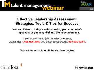 Effective Leadership Assessment:
     Strategies, Tools & Tips for Success
   You can listen to today’s webinar using your computer’s
       speakers or you may dial into the teleconference.

             If you would like to join the teleconference,
please dial 1.408.600.3600 and enter access code: 924 930 628 #.


         You will be on hold until the seminar begins.




                                                         #TMwebinar
 