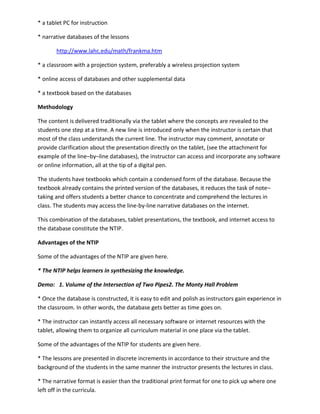 * a tablet PC for instruction

* narrative databases of the lessons

       http://www.lahc.edu/math/frankma.htm

* a classroom with a projection system, preferably a wireless projection system

* online access of databases and other supplemental data

* a textbook based on the databases

Methodology

The content is delivered traditionally via the tablet where the concepts are revealed to the
students one step at a time. A new line is introduced only when the instructor is certain that
most of the class understands the current line. The instructor may comment, annotate or
provide clarification about the presentation directly on the tablet, (see the attachment for
example of the line–by–line databases), the instructor can access and incorporate any software
or online information, all at the tip of a digital pen.

The students have textbooks which contain a condensed form of the database. Because the
textbook already contains the printed version of the databases, it reduces the task of note–
taking and offers students a better chance to concentrate and comprehend the lectures in
class. The students may access the line-by-line narrative databases on the internet.

This combination of the databases, tablet presentations, the textbook, and internet access to
the database constitute the NTIP.

Advantages of the NTIP

Some of the advantages of the NTIP are given here.

* The NTIP helps learners in synthesizing the knowledge.

Demo: 1. Volume of the Intersection of Two Pipes2. The Monty Hall Problem

* Once the database is constructed, it is easy to edit and polish as instructors gain experience in
the classroom. In other words, the database gets better as time goes on.

* The instructor can instantly access all necessary software or internet resources with the
tablet, allowing them to organize all curriculum material in one place via the tablet.

Some of the advantages of the NTIP for students are given here.

* The lessons are presented in discrete increments in accordance to their structure and the
background of the students in the same manner the instructor presents the lectures in class.

* The narrative format is easier than the traditional print format for one to pick up where one
left off in the curricula.
 