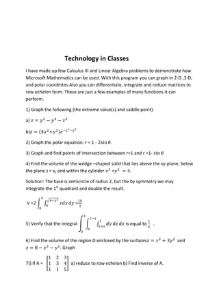 Technology in Classes
I have made up few Calculus III and Linear Algebra problems to demonstrate how
Microsoft Mathematics can be used. With this program you can graph in 2-D ,3-D,
and polar coordintes.Also you can differentiate, integrate and reduce matrices to
row echelon form. These are just a few examples of many functions it can
perform.

1) Graph the following (the extreme value(s) and saddle point).

a)

b)

2) Graph the polar equation: r = 1 -      .

3) Graph and find points of intersection between r=1 and r =1-

4) Find the volume of the wedge –shaped solid that lies above the xy-plane, below
the plane z = x, and within the cylinder +        .

Solution: The base is semicircle of radius 2, but the by symmetry we may
integrate the 1st quadrant and double the result.

V=                        =



5) Verify that the integral                       is equal to    .


6) Find the volume of the region D enclosed by the surfaces                and
                 . Graph


7)) If A =             a) reduce to row echelon b) Find inverse of A.
 