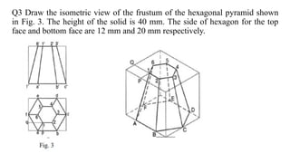 Q3 Draw the isometric view of the frustum of the hexagonal pyramid shown
in Fig. 3. The height of the solid is 40 mm. The side of hexagon for the top
face and bottom face are 12 mm and 20 mm respectively.
 