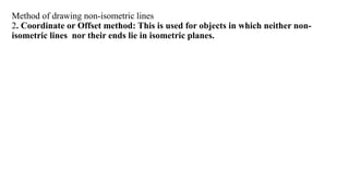 Method of drawing non-isometric lines
2. Coordinate or Offset method: This is used for objects in which neither non-
isometric lines nor their ends lie in isometric planes.
 