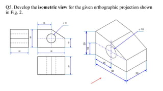 Q5. Develop the isometric view for the given orthographic projection shown
in Fig. 2.
 