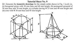 Tutorial Sheet No. 9
Q1. Generate the isometric drawings for the simple solids shown in Fig. 1 (a-d) viz.
(a) hexagonal prism with 30 mm base and 60 mm height, (b) pentagonal pyramid of
30 mm base and 70 mm height, (c) cylinder having Φ 25 mm and 40 mm height and
(d) cone with Φ 30 mm base and 45 mm height.
 