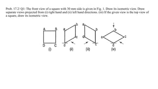 Prob. 17.2/ Q1: The front view of a square with 30 mm side is given in Fig. 1. Draw its isometric view. Draw
separate views projected from (i) right hand and (ii) left hand directions. (iii) If the given view is the top view of
a square, draw its isometric view.
 