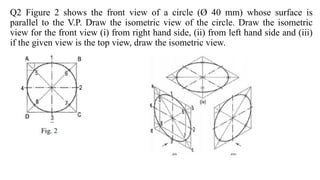 Q2 Figure 2 shows the front view of a circle (Ø 40 mm) whose surface is
parallel to the V.P. Draw the isometric view of the circle. Draw the isometric
view for the front view (i) from right hand side, (ii) from left hand side and (iii)
if the given view is the top view, draw the isometric view.
 