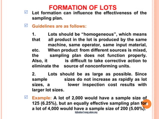 FORMATION OF LOTS
13
 Lot formation can influence the effectiveness of the
sampling plan.
 Guidelines are as follows:
1. Lots should be “homogeneous”, which means
that all product in the lot is produced by the same
machine, same operator, same input material,
etc. When product from different sources is mixed,
the sampling plan does not function properly.
Also, it is difficult to take corrective action to
eliminate the source of nonconforming units.
2. Lots should be as large as possible. Since
sample sizes do not increase as rapidly as lot
sizes, a lower inspection cost results with
larger lot sizes.
 Example: A lot of 2,000 would have a sample size of
125 (6.25%), but an equally effective sampling plan for
a lot of 4,000 would have a sample size of 200 (5.00%).
hjbaba@eng.ukm.my
 