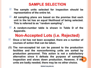 SAMPLE SELECTION
14
 The sample units selected for inspection should be
representative of the entire lot.
 All sampling plans are based on the premise that each
unit in the lot has an equal likelihood of being selected.
This is referred to as “random sampling”.
 A random-number table is shown in Table D of the
Appendix.
Non-Accepted Lots (i.e. Rejected)
 Once a lot has not been accepted, there are a number of
courses of action that can be taken.
(1) The non-accepted lot can be passed to the production
facilities and the nonconforming units are sorted by
production personnel. This action is not a satisfactory
alternative since it defeats the purpose of sampling
inspection and slows down production. However, if the
units are badly needed, there may be no other choice.
hjbaba@eng.ukm.my
 