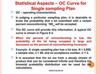 17
 OC – operating characteristics.
 In judging a particular sampling plan, it is desirable to
know the probability that a lot submitted with a certain
percent nonconforming 100po
will be accepted.
 The OC curve will provide this information. A typical OC
curve is shown in Figure 9-3.
 When the percent of nonconforming is low, the
probability of the lot being accepted is large and
decreases as the percent of nonconforming increases.
 Example: A single sampling plan has a lot size, N = 3,000,
a sample size, n = 89, and an acceptance number, C = 2.
 It is assumed that the lot are from a steady stream of
product that can be considered infinite and therefore the
binomial probability distribution can be used for the
calculations.
Statistical Aspects – OC Curve for
Single sampling Plan
hjbaba@eng.ukm.my
 