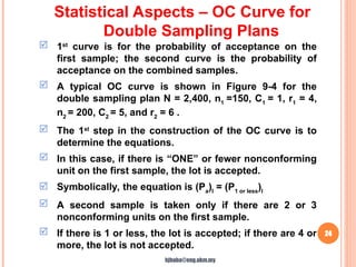 24
 1st
curve is for the probability of acceptance on the
first sample; the second curve is the probability of
acceptance on the combined samples.
 A typical OC curve is shown in Figure 9-4 for the
double sampling plan N = 2,400, n1
=150, C1
= 1, r1
= 4,
n2
= 200, C2
= 5, and r2
= 6 .
 The 1st
step in the construction of the OC curve is to
determine the equations.
 In this case, if there is “ONE” or fewer nonconforming
unit on the first sample, the lot is accepted.
 Symbolically, the equation is (Pa
)I
= (P1 or less
)I
 A second sample is taken only if there are 2 or 3
nonconforming units on the first sample.
 If there is 1 or less, the lot is accepted; if there are 4 or
more, the lot is not accepted.
Statistical Aspects – OC Curve for
Double Sampling Plans
hjbaba@eng.ukm.my
 