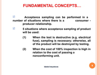 FUNDAMENTAL CONCEPTS…
4
 Acceptance sampling can be performed in a
number of situations where there is a consumer -
producer relationship.
 5 situations where acceptance sampling of product
will be used:
(1) When the test is destructive (e.g. electrical
fuse), sampling is necessary; otherwise, all
of the product will be destroyed by testing.
(2) When the cost of 100% inspection is high in
relation to the cost of passing a
nonconforming unit.
hjbaba@eng.ukm.my
 