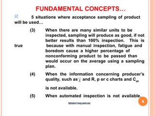 FUNDAMENTAL CONCEPTS…
5
 5 situations where acceptance sampling of product
will be used…
(3) When there are many similar units to be
inspected, sampling will produce as good, if not
better results than 100% inspection. This is
true because with manual inspection, fatigue and
boredom cause a higher percentage of
nonconforming product to be passed than
would occur on the average using a sampling
plan.
(4) When the information concerning producer’s
quality, such as and R, p or c charts and Cpk
is not available.
(5) When automated inspection is not available.
X
hjbaba@eng.ukm.my
 