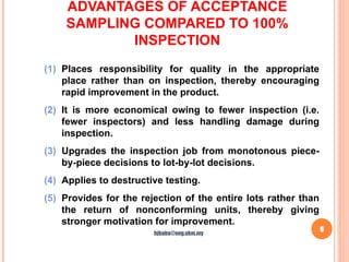 ADVANTAGES OF ACCEPTANCE
SAMPLING COMPARED TO 100%
INSPECTION
6
(1) Places responsibility for quality in the appropriate
place rather than on inspection, thereby encouraging
rapid improvement in the product.
(2) It is more economical owing to fewer inspection (i.e.
fewer inspectors) and less handling damage during
inspection.
(3) Upgrades the inspection job from monotonous piece-
by-piece decisions to lot-by-lot decisions.
(4) Applies to destructive testing.
(5) Provides for the rejection of the entire lots rather than
the return of nonconforming units, thereby giving
stronger motivation for improvement.
hjbaba@eng.ukm.my
 