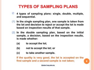 TYPES OF SAMPLING PLANS
8
 4 types of sampling plans: single, double, multiple,
and sequential.
(1) In the single sampling plan, one sample is taken from
the lot and decision to reject or accept the lot is made
based on inspection results of that sample.
(2) In the double sampling plan, based on the initial
sample, a decision, based on the inspection results,
is made whether:
(a) to accept the lot;
(b) not to accept the lot; or
(c) to take another sample.
If the quality is very good, the lot is accepted on the
first sample and a second sample is not taken;
hjbaba@eng.ukm.my
 