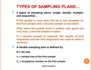 TYPES OF SAMPLING PLANS…
9
 4 types of sampling plans: single, double, multiple,
and sequential…
If the quality is very poor the lot is not accepted on
the first sample and a second sample is not taken;
Only when the quality level is neither very good nor
very bad, a second sample is taken.
If a second sample is required, the results of that
inspection and the first inspection are used to make a
decision.
 A double sampling plan is defined by
N = lot size
n1
= sample size of the first sample
C1
= acceptance number on the first sample
hjbaba@eng.ukm.my
 