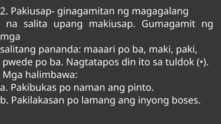 2. Pakiusap- ginagamitan ng magagalang
na salita upang makiusap. Gumagamit ng
mga
salitang pananda: maaari po ba, maki, paki,
pwede po ba. Nagtatapos din ito sa tuldok (•).
Mga halimbawa:
a. Pakibukas po naman ang pinto.
b. Pakilakasan po lamang ang inyong boses.
 
