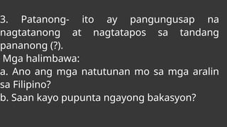 3. Patanong- ito ay pangungusap na
nagtatanong at nagtatapos sa tandang
pananong (?).
Mga halimbawa:
a. Ano ang mga natutunan mo sa mga aralin
sa Filipino?
b. Saan kayo pupunta ngayong bakasyon?
 