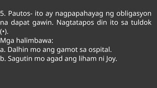 5. Pautos- ito ay nagpapahayag ng obligasyon
na dapat gawin. Nagtatapos din ito sa tuldok
(•).
Mga halimbawa:
a. Dalhin mo ang gamot sa ospital.
b. Sagutin mo agad ang liham ni Joy.
 