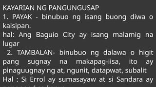 KAYARIAN NG PANGUNGUSAP
1. PAYAK - binubuo ng isang buong diwa o
kaisipan.
hal: Ang Baguio City ay isang malamig na
lugar
2. TAMBALAN- binubuo ng dalawa o higit
pang sugnay na makapag-iisa, ito ay
pinaguugnay ng at, ngunit, datapwat, subalit
Hal : Si Errol ay sumasayaw at si Sandara ay
 