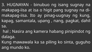 3. HUGNAYAN - binubuo ng isang sugnay na
makapag-iisa at isa o higit pang sugnay na di-
makapag-iisa. Ito ay pinag-uugnay ng kung,
kapag, samantala, upang , nang, pagkat, dahil
sa.
hal ; Nasira ang kamera habang pinipindot ng
dalaga.
Kung mawawala ka sa piling ko sinta, guguho
ang mundo ko.
 