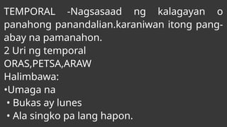 TEMPORAL -Nagsasaad ng kalagayan o
panahong panandalian.karaniwan itong pang-
abay na pamanahon.
2 Uri ng temporal
ORAS,PETSA,ARAW
Halimbawa:
•Umaga na
• Bukas ay lunes
• Ala singko pa lang hapon.
 