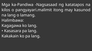 Mga ka-Pandiwa -Nagsasaad ng katatapos na
kilos o pangyayari.malimit itong may kasunod
na lang o lamang.
Halimbawa:
Kagagawa ko lang.
• Kasasara pa lang.
Kakakain ko pa lang.
 