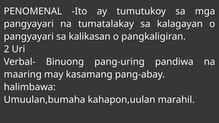 PENOMENAL -Ito ay tumutukoy sa mga
pangyayari na tumatalakay sa kalagayan o
pangyayari sa kalikasan o pangkaligiran.
2 Uri
Verbal- Binuong pang-uring pandiwa na
maaring may kasamang pang-abay.
halimbawa:
Umuulan,bumaha kahapon,uulan marahil.
 