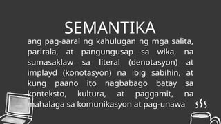 SEMANTIKA
ang pag-aaral ng kahulugan ng mga salita,
parirala, at pangungusap sa wika, na
sumasaklaw sa literal (denotasyon) at
implayd (konotasyon) na ibig sabihin, at
kung paano ito nagbabago batay sa
konteksto, kultura, at paggamit, na
mahalaga sa komunikasyon at pag-unawa
 